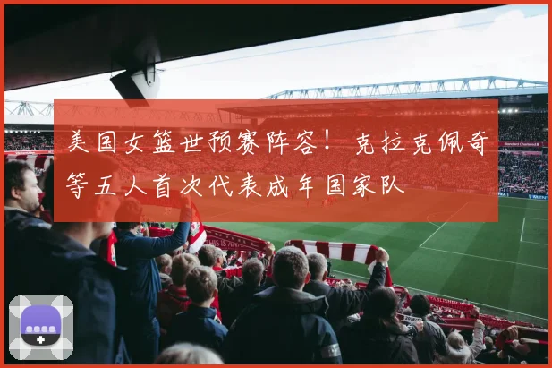 美国女篮世预赛阵容！克拉克佩奇等五人首次代表成年国家队