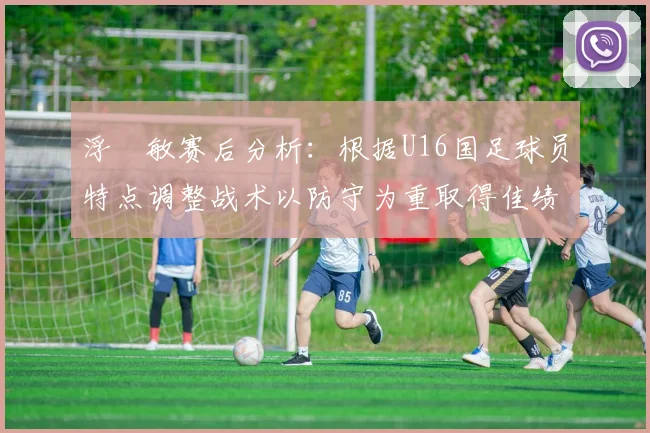 浮嶋敏赛后分析：根据U16国足球员特点调整战术以防守为重取得佳绩