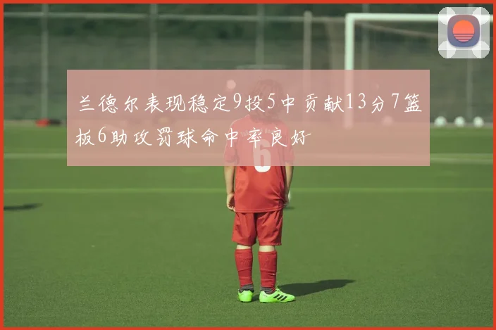 兰德尔表现稳定9投5中贡献13分7篮板6助攻罚球命中率良好