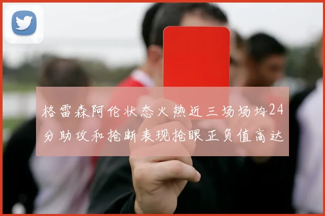 格雷森阿伦状态火热近三场场均24分助攻和抢断表现抢眼正负值高达19