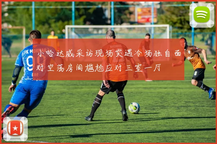 小哈达威采访现场突遇冷场独自面对空荡房间尴尬应对三室一厅