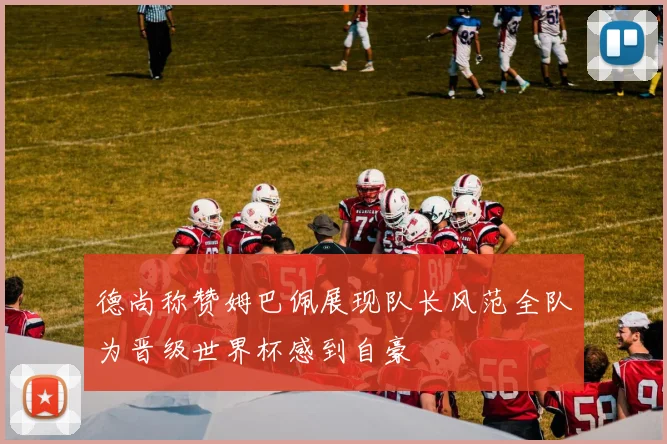 德尚称赞姆巴佩展现队长风范全队为晋级世界杯感到自豪