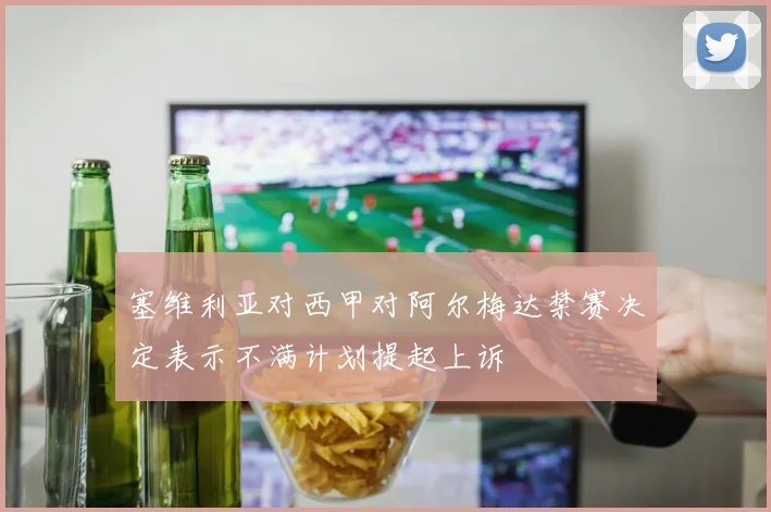 塞维利亚对西甲对阿尔梅达禁赛决定表示不满计划提起上诉