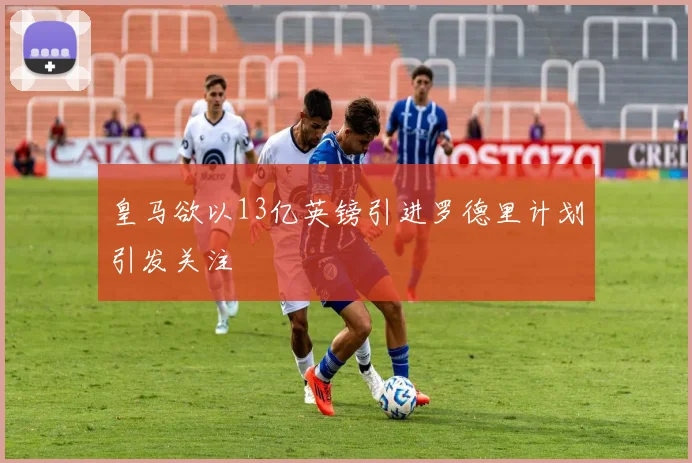 皇马欲以13亿英镑引进罗德里计划引发关注