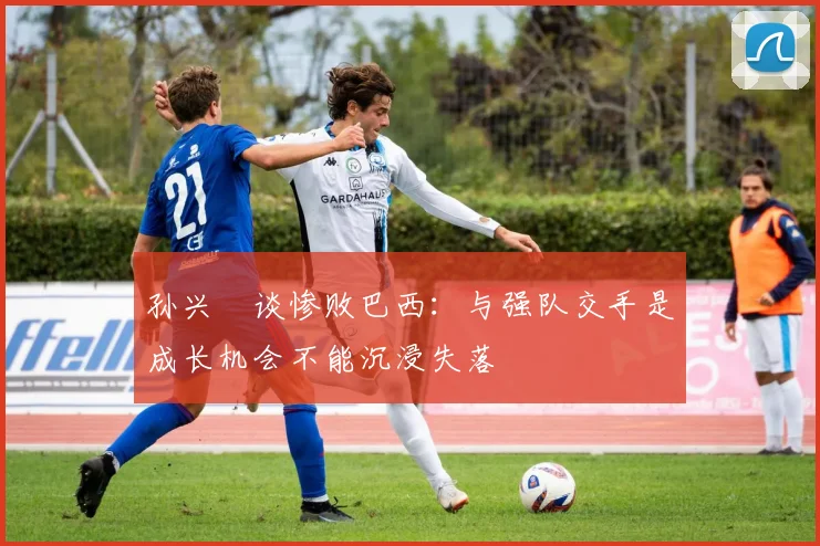 孙兴慜谈惨败巴西：与强队交手是成长机会不能沉浸失落