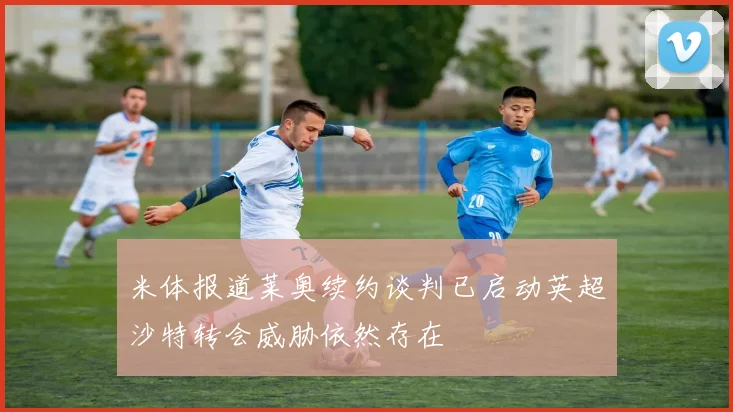 米体报道莱奥续约谈判已启动英超沙特转会威胁依然存在