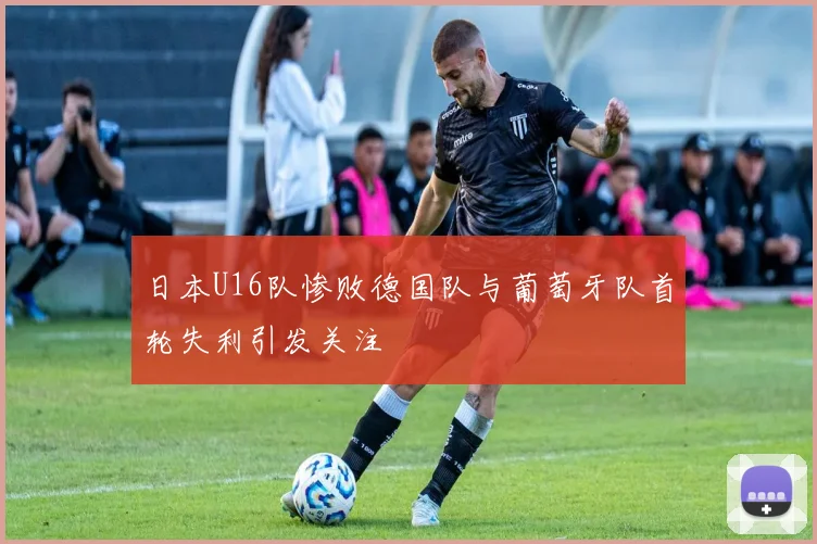 日本U16队惨败德国队与葡萄牙队首轮失利引发关注