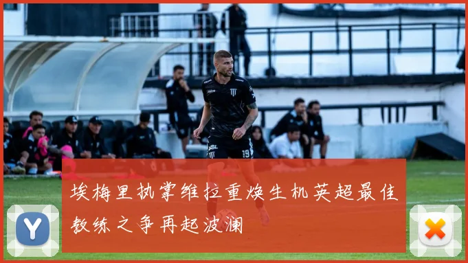 埃梅里执掌维拉重焕生机英超最佳教练之争再起波澜