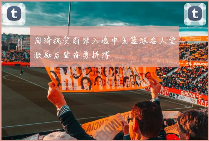 周琦祝贺前辈入选中国篮球名人堂激励后辈奋勇拼搏