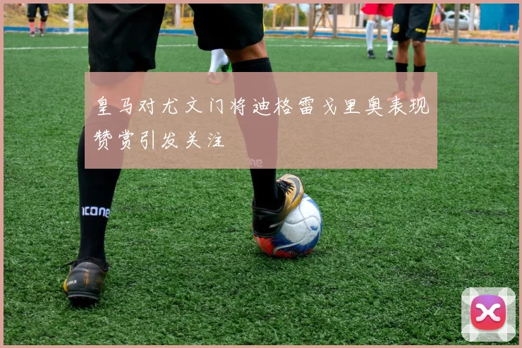 皇马对尤文门将迪格雷戈里奥表现赞赏引发关注