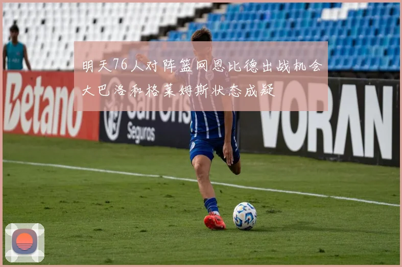 明天76人对阵篮网恩比德出战机会大巴洛和格莱姆斯状态成疑