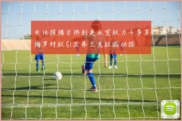 电讯报揭示热刺更衣室权力斗争罗梅罗特权引发弗兰克权威动摇