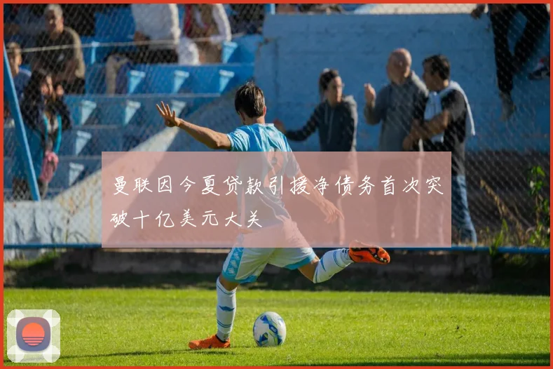 曼联因今夏贷款引援净债务首次突破十亿美元大关