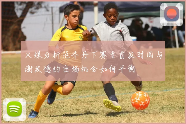 火媒分析范乔丹下赛季首发时间与谢泼德的出场机会如何平衡