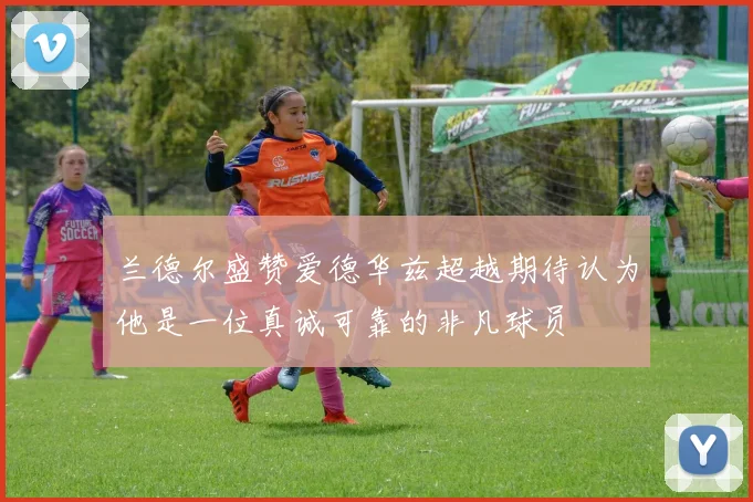 兰德尔盛赞爱德华兹超越期待认为他是一位真诚可靠的非凡球员