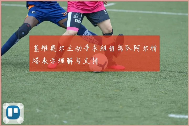 基维奥尔主动寻求租借离队阿尔特塔表示理解与支持