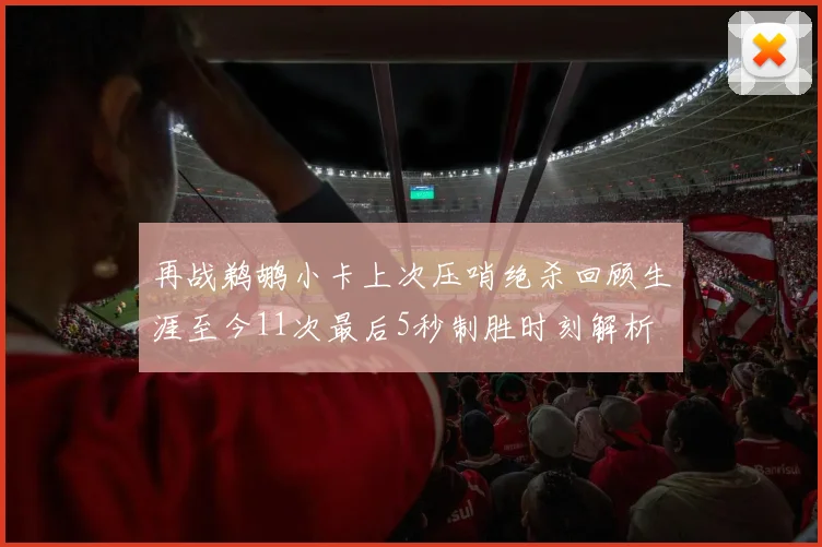 再战鹈鹕小卡上次压哨绝杀回顾生涯至今11次最后5秒制胜时刻解析