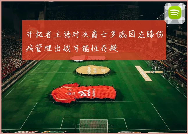 开拓者主场对决爵士罗威因左膝伤病管理出战可能性存疑