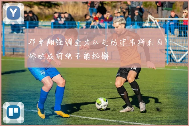 邓卓翔强调全力以赴防守韦斯利目标达成前绝不能松懈
