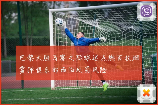 巴黎大胜马赛之际球迷点燃百枚烟雾弹俱乐部面临处罚风险