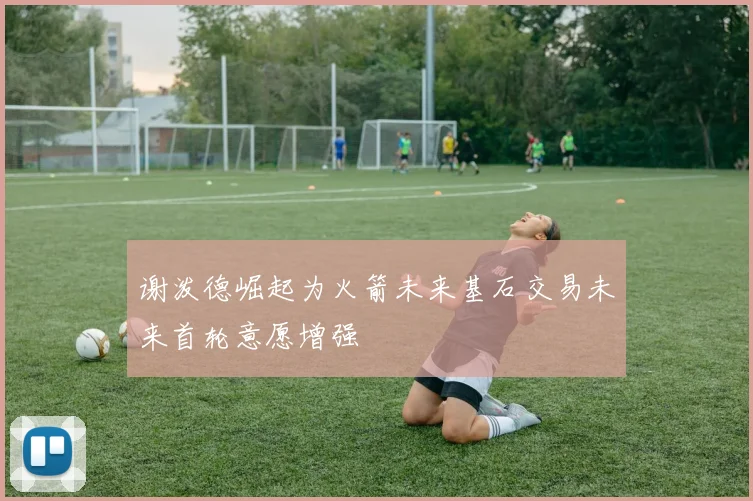 谢泼德崛起为火箭未来基石交易未来首轮意愿增强