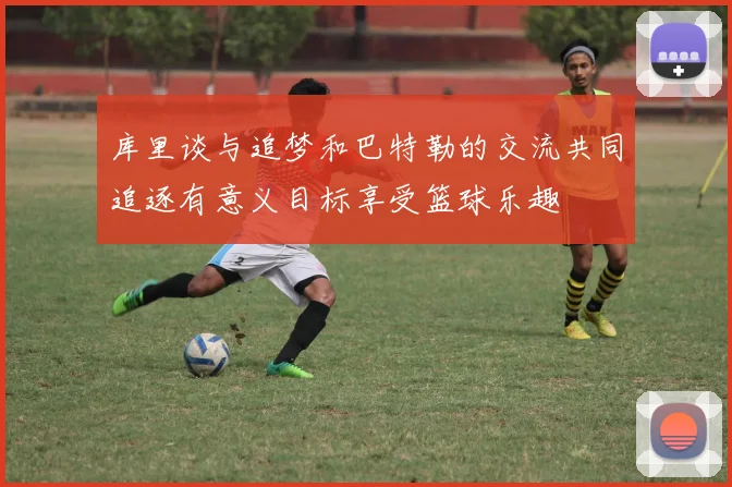 库里谈与追梦和巴特勒的交流共同追逐有意义目标享受篮球乐趣
