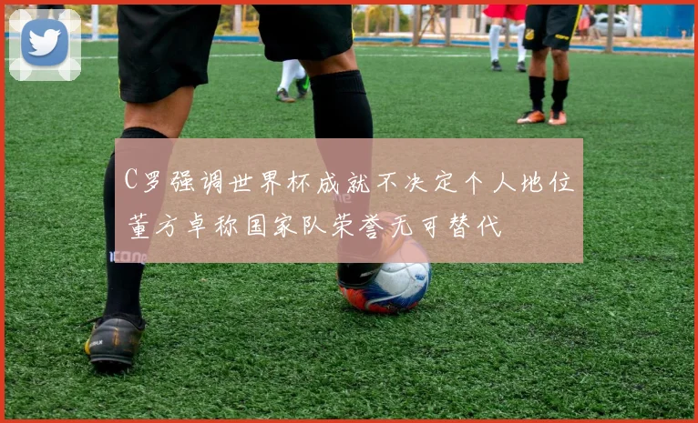 C罗强调世界杯成就不决定个人地位董方卓称国家队荣誉无可替代