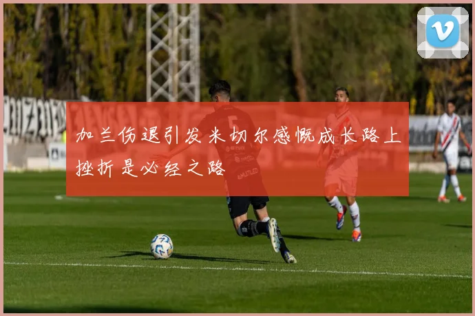 加兰伤退引发米切尔感慨成长路上挫折是必经之路