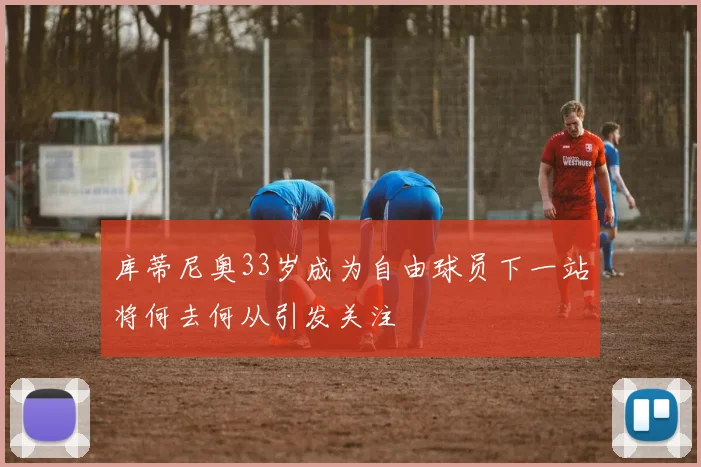 库蒂尼奥33岁成为自由球员下一站将何去何从引发关注