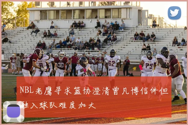 NBL老鹰寻求篮协澄清曾凡博信件但融入球队难度加大