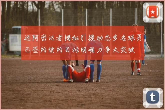 迈阿密记者揭秘引援动态多名球员已签约续约目标明确力争大突破