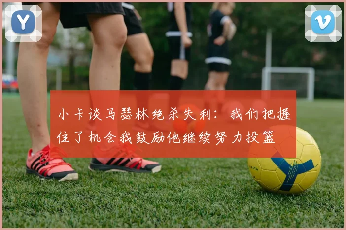 小卡谈马瑟林绝杀失利：我们把握住了机会我鼓励他继续努力投篮