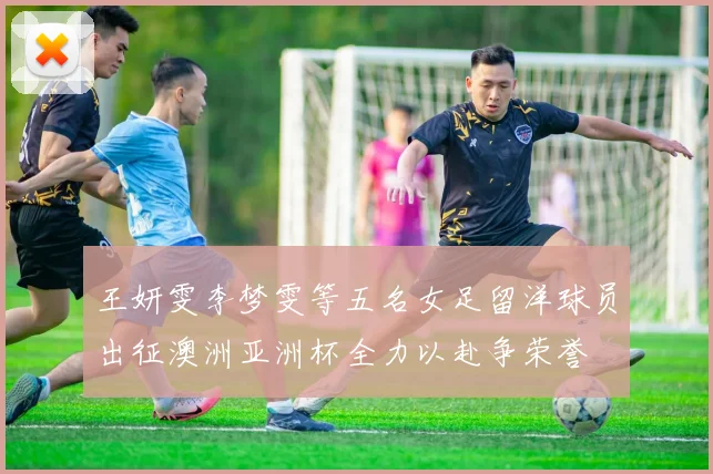 王妍雯李梦雯等五名女足留洋球员出征澳洲亚洲杯全力以赴争荣誉