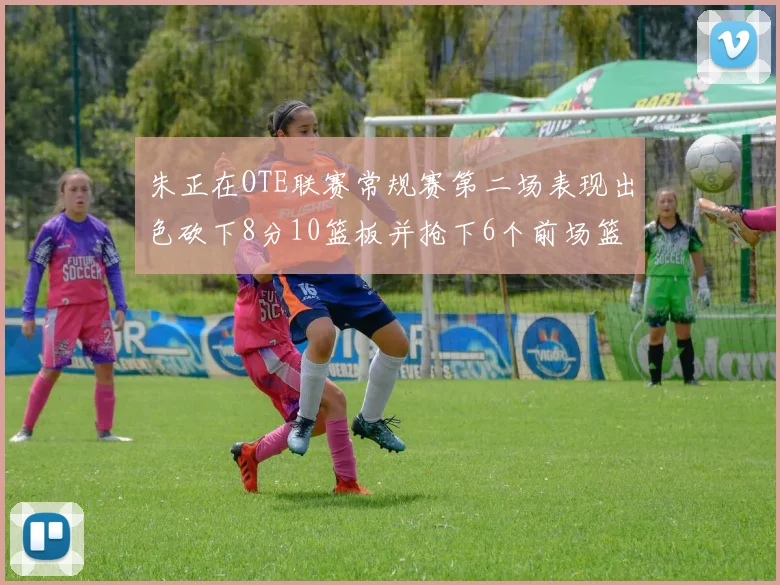 朱正在OTE联赛常规赛第二场表现出色砍下8分10篮板并抢下6个前场篮板