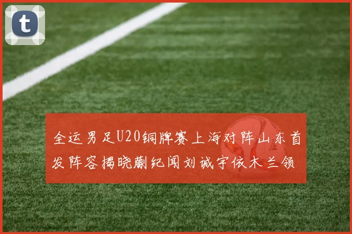 全运男足U20铜牌赛上海对阵山东首发阵容揭晓蒯纪闻刘诚宇依木兰领衔出战